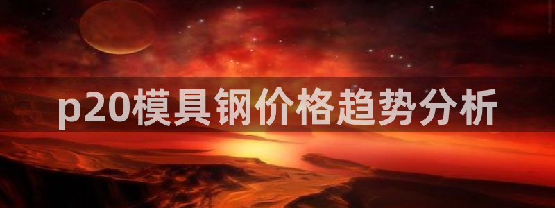 太阳集团2018登录网址是多少：p20模具钢价格趋势分析
