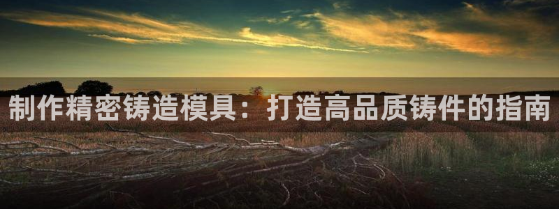 太阳集团所有网址16877官网：制作精密铸造模具：打造高品质铸件的指南