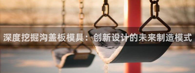 太阳集团股东：深度挖掘沟盖板模具：创新设计的未来制造模式