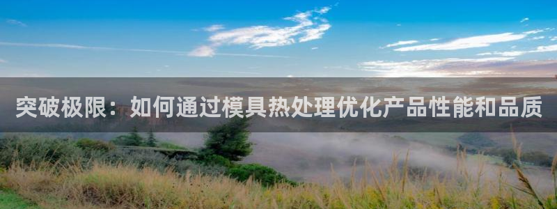 太阳集团董事长：突破极限：如何通过模具热处理优化产品性能和品