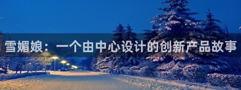 太阳成集团网站6888：雪媚娘：一个由中心设计的创新产品故事