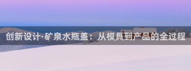 太阳集团城娱6543官网：创新设计·矿泉水瓶盖：从模具到产品的全过程