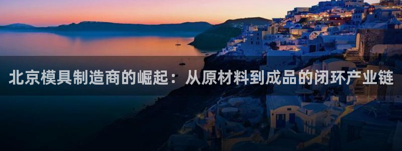 太阳集团电子游戏官方网站：北京模具制造商的崛起：从原材料到成品的闭环产业链