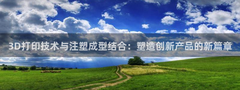太阳gg注册/登录：3D打印技术与注塑成型结合：塑造创新产品的新篇章